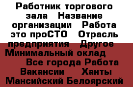 Работник торгового зала › Название организации ­ Работа-это проСТО › Отрасль предприятия ­ Другое › Минимальный оклад ­ 22 700 - Все города Работа » Вакансии   . Ханты-Мансийский,Белоярский г.